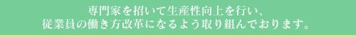 専門家を招いて生産性向上を行い、従業員の働き方改革になるよう取り組んでおります。