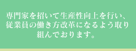 専門家を招いて生産性向上を行い、従業員の働き方改革になるよう取り組んでおります。