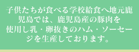 子供たちが食べる学校給食へ地元鹿児島では、鹿児島産の豚肉を使用し乳・卵抜きのハム・ソーセージを生産しております。