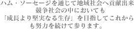 ハム・ソーセージを通じて地域社会へ貢献出来　競争社会の中においても「成長より堅実なる生存」を目指してこれからも努力を続けて参ります。
